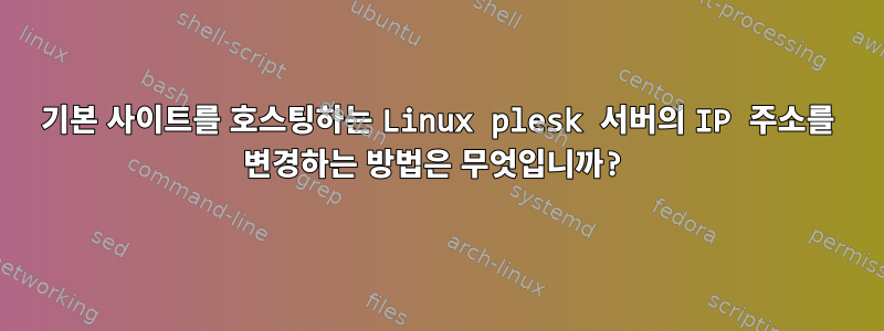 기본 사이트를 호스팅하는 Linux plesk 서버의 IP 주소를 변경하는 방법은 무엇입니까?