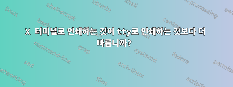 X 터미널로 인쇄하는 것이 tty로 인쇄하는 것보다 더 빠릅니까?