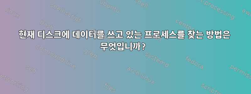 현재 디스크에 데이터를 쓰고 있는 프로세스를 찾는 방법은 무엇입니까?