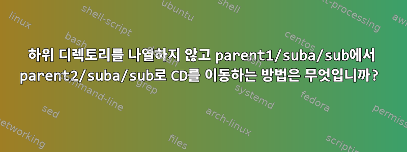 하위 디렉토리를 나열하지 않고 parent1/suba/sub에서 parent2/suba/sub로 CD를 이동하는 방법은 무엇입니까?