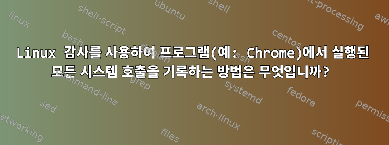 Linux 감사를 사용하여 프로그램(예: Chrome)에서 실행된 모든 시스템 호출을 기록하는 방법은 무엇입니까?