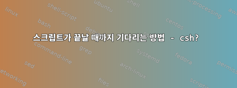 스크립트가 끝날 때까지 기다리는 방법 - csh?