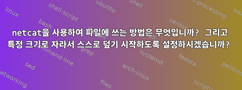 netcat을 사용하여 파일에 쓰는 방법은 무엇입니까? 그리고 특정 크기로 자라서 스스로 덮기 시작하도록 설정하시겠습니까?