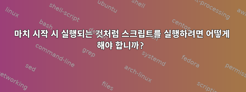 마치 시작 시 실행되는 것처럼 스크립트를 실행하려면 어떻게 해야 합니까?