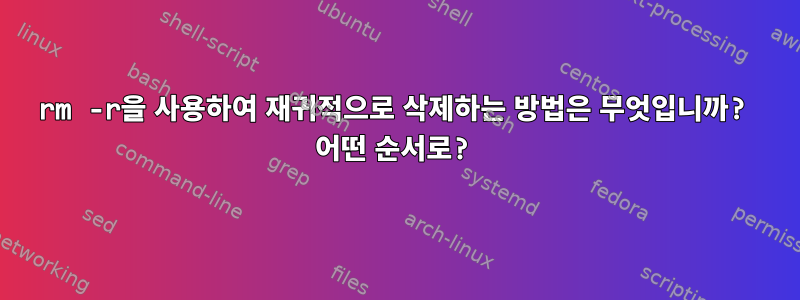 rm -r을 사용하여 재귀적으로 삭제하는 방법은 무엇입니까? 어떤 순서로?