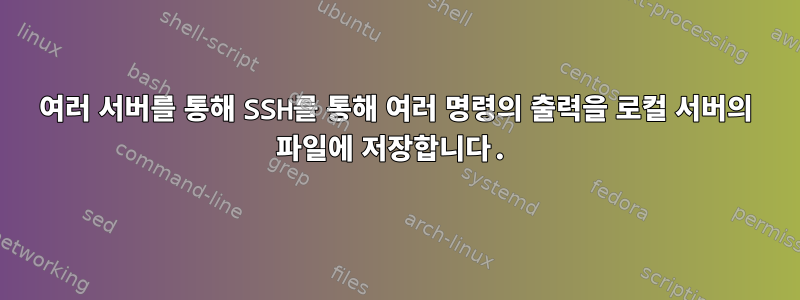 여러 서버를 통해 SSH를 통해 여러 명령의 출력을 로컬 서버의 파일에 저장합니다.