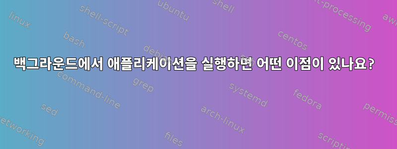 백그라운드에서 애플리케이션을 실행하면 어떤 이점이 있나요?