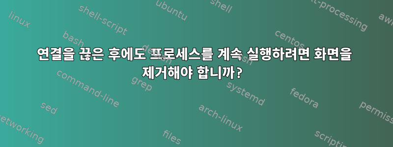 연결을 끊은 후에도 프로세스를 계속 실행하려면 화면을 제거해야 합니까?