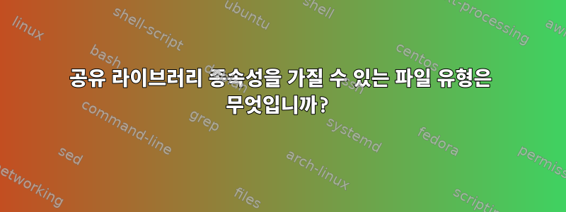 공유 라이브러리 종속성을 가질 수 있는 파일 유형은 무엇입니까?