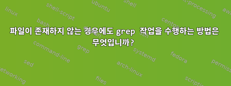 파일이 존재하지 않는 경우에도 grep 작업을 수행하는 방법은 무엇입니까?