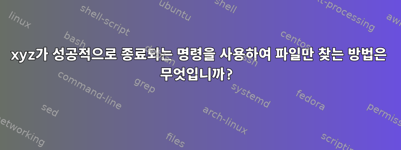 xyz가 성공적으로 종료되는 명령을 사용하여 파일만 찾는 방법은 무엇입니까?