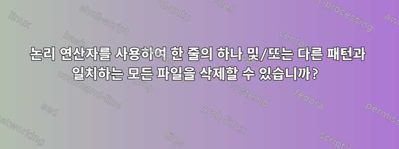 논리 연산자를 사용하여 한 줄의 하나 및/또는 다른 패턴과 일치하는 모든 파일을 삭제할 수 있습니까?