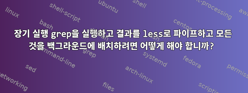 장기 실행 grep을 실행하고 결과를 less로 파이프하고 모든 것을 백그라운드에 배치하려면 어떻게 해야 합니까?