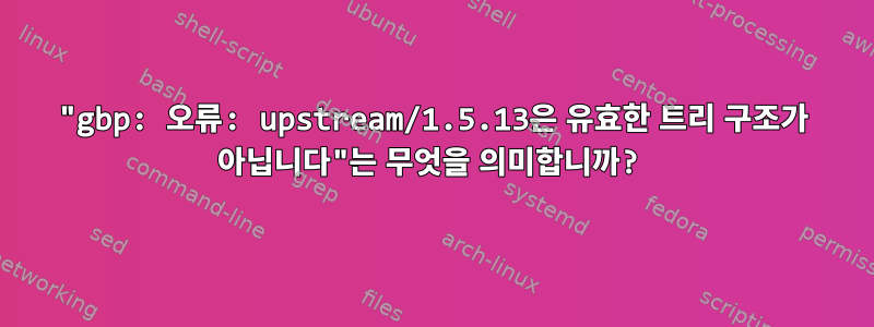 "gbp: 오류: upstream/1.5.13은 유효한 트리 구조가 아닙니다"는 무엇을 의미합니까?