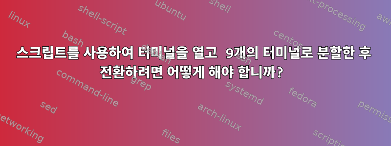 스크립트를 사용하여 터미널을 열고 9개의 터미널로 분할한 후 전환하려면 어떻게 해야 합니까?