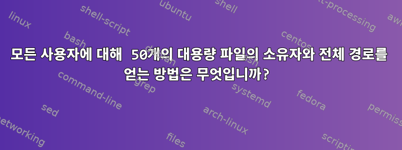 모든 사용자에 대해 50개의 대용량 파일의 소유자와 전체 경로를 얻는 방법은 무엇입니까?