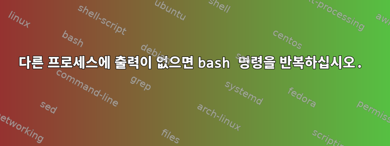 다른 프로세스에 출력이 없으면 bash 명령을 반복하십시오.