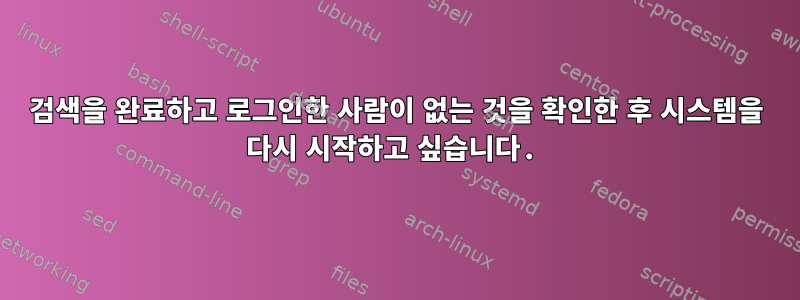 검색을 완료하고 로그인한 사람이 없는 것을 확인한 후 시스템을 다시 시작하고 싶습니다.