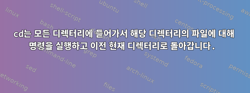 cd는 모든 디렉터리에 들어가서 해당 디렉터리의 파일에 대해 명령을 실행하고 이전 현재 디렉터리로 돌아갑니다.