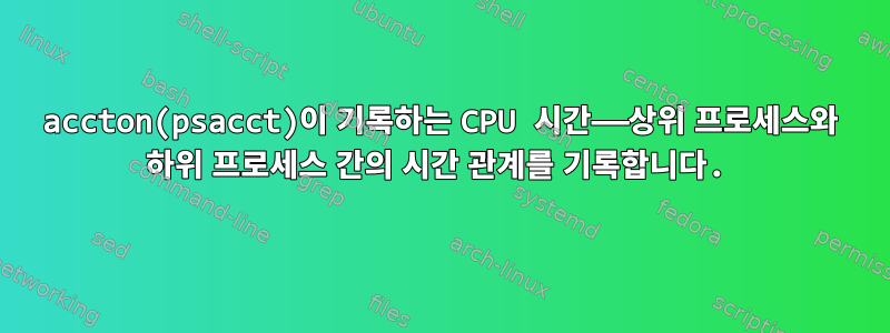 accton(psacct)이 기록하는 CPU 시간——상위 프로세스와 하위 프로세스 간의 시간 관계를 기록합니다.