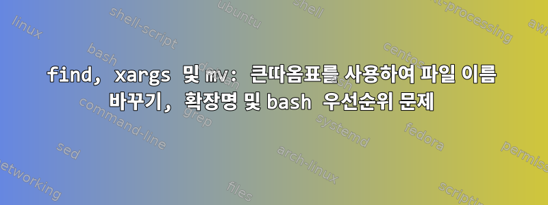 find, xargs 및 mv: 큰따옴표를 사용하여 파일 이름 바꾸기, 확장명 및 bash 우선순위 문제