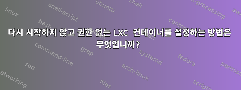 다시 시작하지 않고 권한 없는 LXC 컨테이너를 설정하는 방법은 무엇입니까?