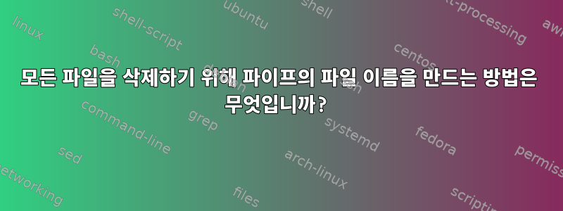 모든 파일을 삭제하기 위해 파이프의 파일 이름을 만드는 방법은 무엇입니까?