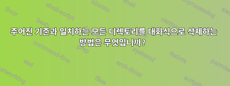 주어진 기준과 일치하는 모든 디렉토리를 대화식으로 삭제하는 방법은 무엇입니까?