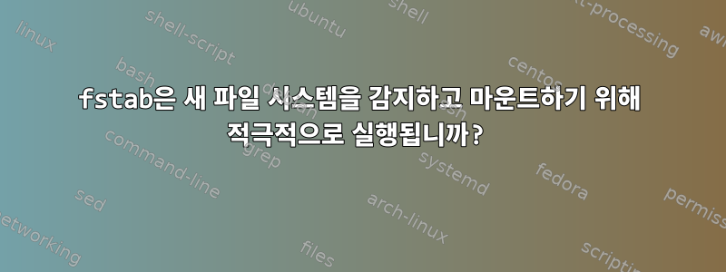 fstab은 새 파일 시스템을 감지하고 마운트하기 위해 적극적으로 실행됩니까?