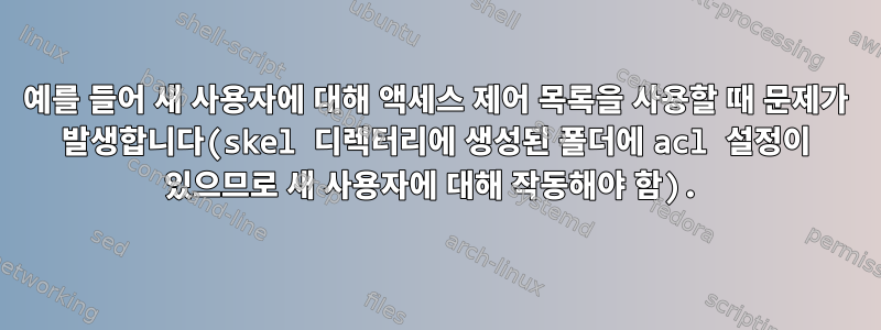 예를 들어 새 사용자에 대해 액세스 제어 목록을 사용할 때 문제가 발생합니다(skel 디렉터리에 생성된 폴더에 acl 설정이 있으므로 새 사용자에 대해 작동해야 함).