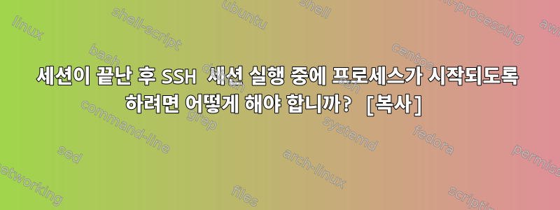 세션이 끝난 후 SSH 세션 실행 중에 프로세스가 시작되도록 하려면 어떻게 해야 합니까? [복사]