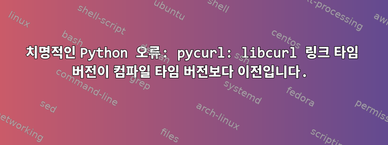 치명적인 Python 오류: pycurl: libcurl 링크 타임 버전이 컴파일 타임 버전보다 이전입니다.