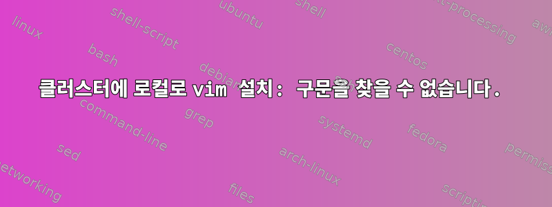 클러스터에 로컬로 vim 설치: 구문을 찾을 수 없습니다.