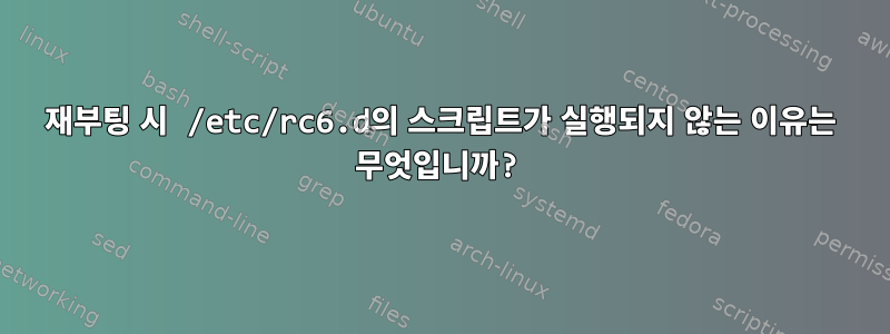 재부팅 시 /etc/rc6.d의 스크립트가 실행되지 않는 이유는 무엇입니까?