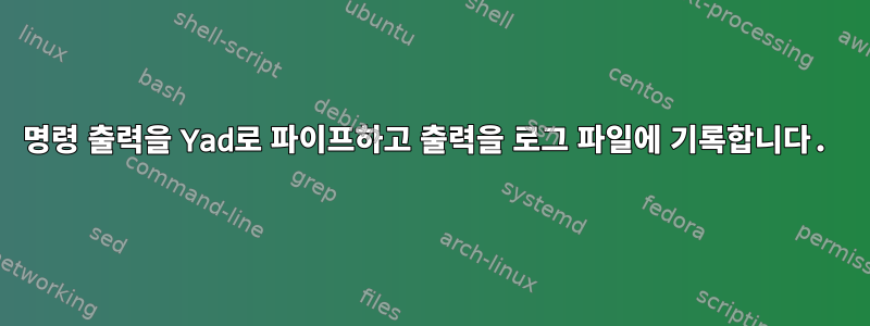 명령 출력을 Yad로 파이프하고 출력을 로그 파일에 기록합니다.