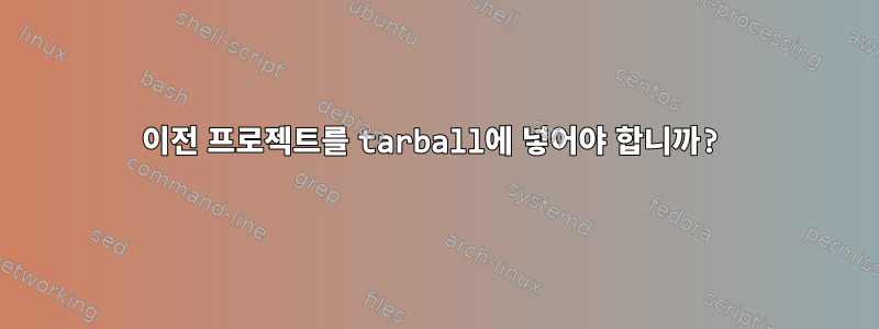 이전 프로젝트를 tarball에 넣어야 합니까?