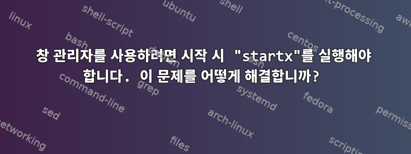 창 관리자를 사용하려면 시작 시 "startx"를 실행해야 합니다. 이 문제를 어떻게 해결합니까?