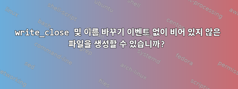 write_close 및 이름 바꾸기 이벤트 없이 비어 있지 않은 파일을 생성할 수 있습니까?