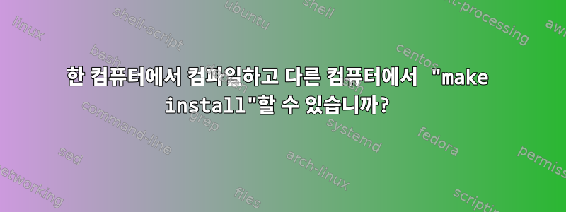 한 컴퓨터에서 컴파일하고 다른 컴퓨터에서 "make install"할 수 있습니까?