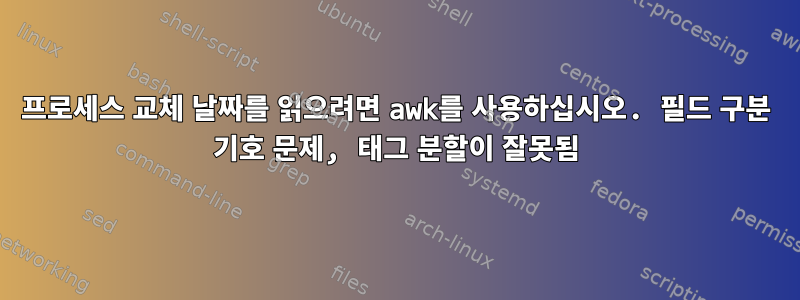 프로세스 교체 날짜를 읽으려면 awk를 사용하십시오. 필드 구분 기호 문제, 태그 분할이 잘못됨