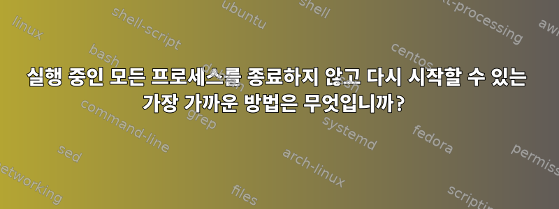 실행 중인 모든 프로세스를 종료하지 않고 다시 시작할 수 있는 가장 가까운 방법은 무엇입니까?