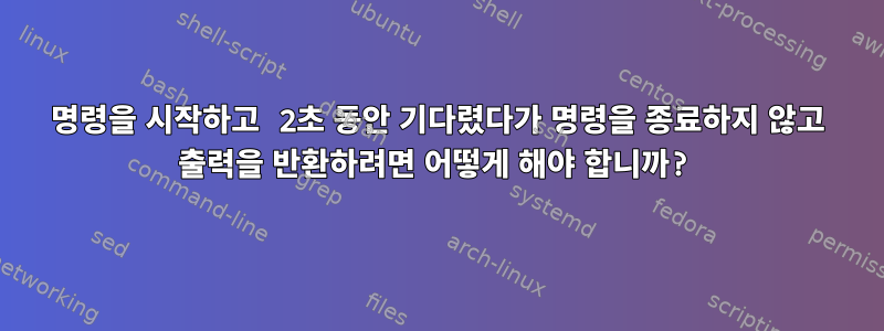 명령을 시작하고 2초 동안 기다렸다가 명령을 종료하지 않고 출력을 반환하려면 어떻게 해야 합니까?