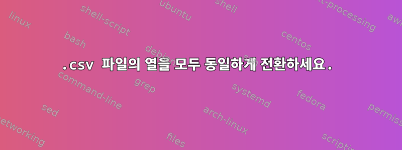 .csv 파일의 열을 모두 동일하게 전환하세요.