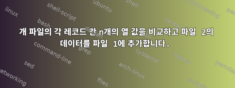 2개 파일의 각 레코드 간 n개의 열 값을 비교하고 파일 2의 데이터를 파일 1에 추가합니다.