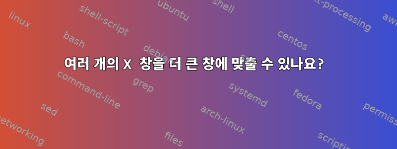 여러 개의 X 창을 더 큰 창에 맞출 수 있나요?