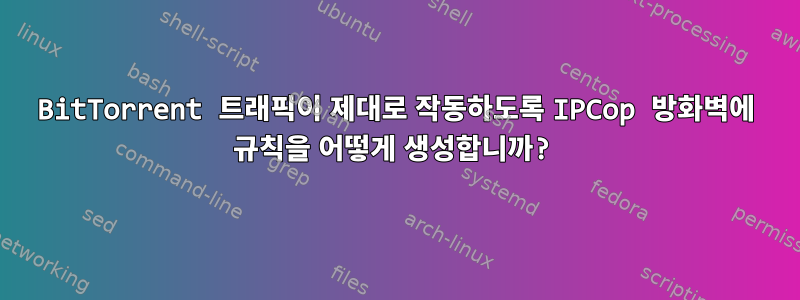 BitTorrent 트래픽이 제대로 작동하도록 IPCop 방화벽에 규칙을 어떻게 생성합니까?