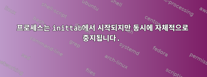 프로세스는 inittab에서 시작되지만 동시에 자체적으로 중지됩니다.