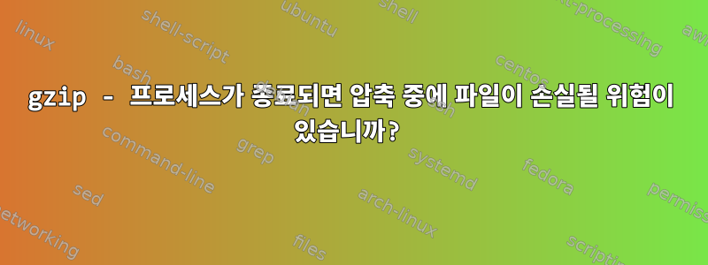 gzip - 프로세스가 종료되면 압축 중에 파일이 손실될 위험이 있습니까?