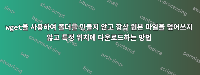 wget을 사용하여 폴더를 만들지 않고 항상 원본 파일을 덮어쓰지 않고 특정 위치에 다운로드하는 방법