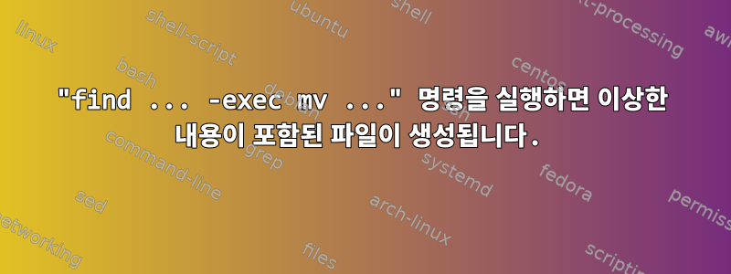 "find ... -exec mv ..." 명령을 실행하면 이상한 내용이 포함된 파일이 생성됩니다.